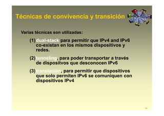 Técnicas de convivencia y transición
45
Varias técnicas son utilizadas:
(1)dual-stack para permitir que IPv4 and IPv6
co-existan en los mismos dispositivos y
redes.
(2)tunneling, para poder transportar a través
de dispositvos que desconocen IPv6
(3)translación, para permitir que dispositivos
que solo permiten IPv6 se comuniquen con
dispositivos IPv4
 