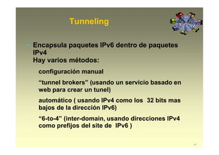 Tunneling
47
• Encapsula paquetes IPv6 dentro de paquetes
IPv4
Hay varios métodos:
configuración manual
“tunnel brokers” (usando un servicio basado en
web para crear un tunel)
automático ( usando IPv4 como los 32 bits mas
bajos de la dirección IPv6)
“6-to-4” (inter-domain, usando direcciones IPv4
como prefijos del site de IPv6 )
 