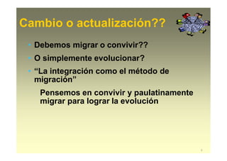 Cambio o actualización??
5
• Debemos migrar o convivir??
• O simplemente evolucionar?
• “La integración como el método de
migración”
Pensemos en convivir y paulatinamente
migrar para lograr la evolución
 
