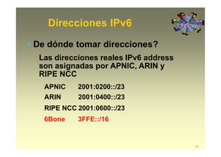 Direcciones IPv6
54
• De dónde tomar direcciones?
Las direcciones reales IPv6 address
son asignadas por APNIC, ARIN y
RIPE NCC
APNIC 2001:0200::/23
ARIN 2001:0400::/23
RIPE NCC 2001:0600::/23
6Bone 3FFE::/16
 