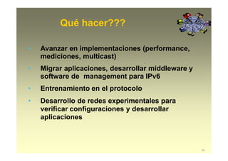 Qué hacer???
55
• Avanzar en implementaciones (performance,
mediciones, multicast)
• Migrar aplicaciones, desarrollar middleware y
software de management para IPv6
• Entrenamiento en el protocolo
• Desarrollo de redes experimentales para
verificar configuraciones y desarrollar
aplicaciones
 