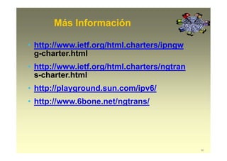 Más Información
56
• http://www.ietf.org/html.charters/ipngw
g-charter.html
• http://www.ietf.org/html.charters/ngtran
s-charter.html
• http://playground.sun.com/ipv6/
• http://www.6bone.net/ngtrans/
 