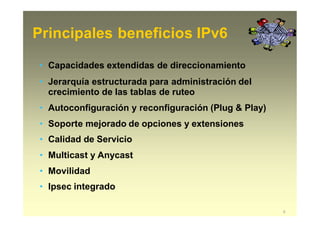 Principales beneficios IPv6
6
• Capacidades extendidas de direccionamiento
• Jerarquía estructurada para administración del
crecimiento de las tablas de ruteo
• Autoconfiguración y reconfiguración (Plug & Play)
• Soporte mejorado de opciones y extensiones
• Calidad de Servicio
• Multicast y Anycast
• Movilidad
• Ipsec integrado
 