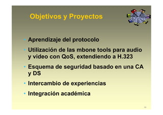 Objetivos y Proyectos
60
• Aprendizaje del protocolo
• Utilización de las mbone tools para audio
y video con QoS, extendiendo a H.323
• Esquema de seguridad basado en una CA
y DS
• Intercambio de experiencias
• Integración académica
 