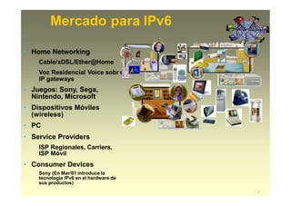 Mercado para IPv6
e
• Home Networking
Cable/xDSL/Ether@Home
Voz Residencial Voice sobr
IP gateways
• Juegos: Sony, Sega,
Nintendo, Microsoft
• Dispositivos Móviles
(wireless)
• PC
• Service Providers
ISP Regionales, Carriers,
ISP Móvil
• Consumer Devices
Sony (En Mar/01 introduce la
tecnologia IPv6 en el hardware de
sus productos)
7
 