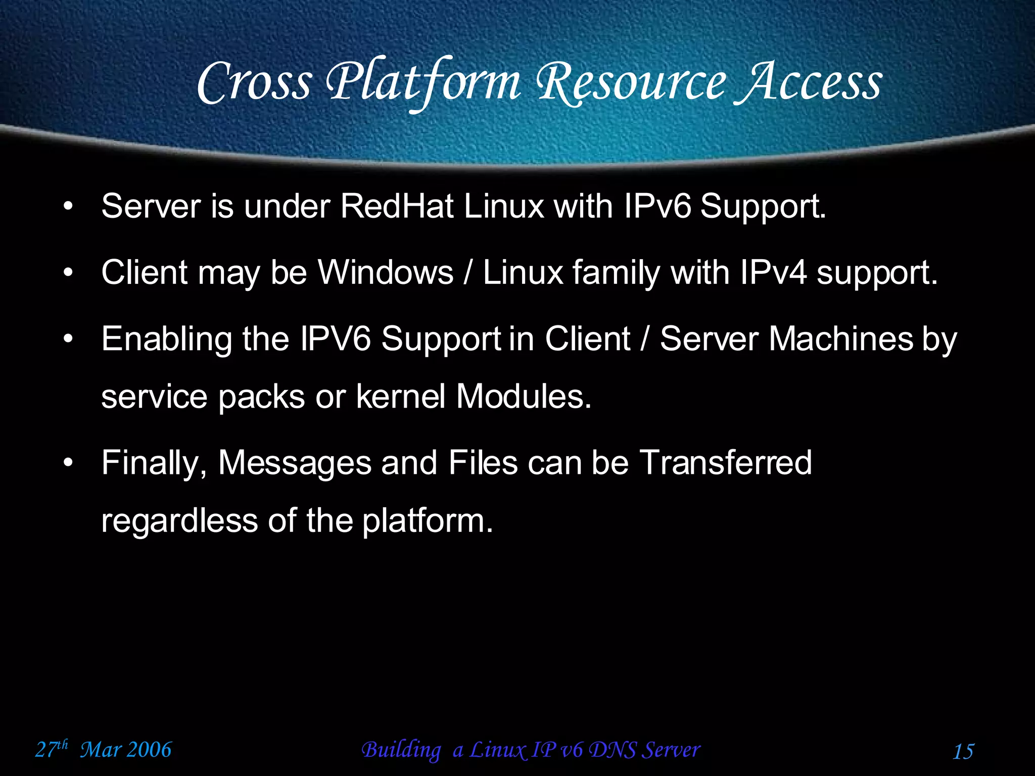 Server is under RedHat Linux with IPv6 Support. Client may be Windows / Linux family with IPv4 support. Enabling the IPV6 Support in Client / Server Machines by service packs or kernel Modules. Finally, Messages and Files can be Transferred regardless of the platform. Cross Platform Resource Access 