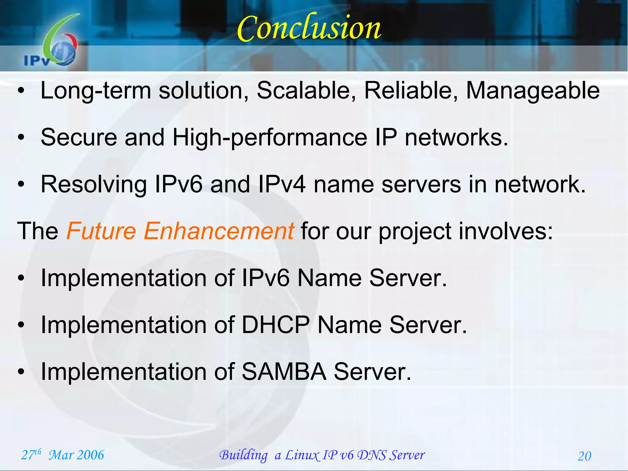 Conclusion Long-term solution, Scalable, Reliable, Manageable Secure and High-performance IP networks.  Resolving IPv6 and IPv4 name servers in network. The  Future Enhancement   for our project involves: Implementation of IPv6 Name Server. Implementation of DHCP Name Server. Implementation of SAMBA Server. 