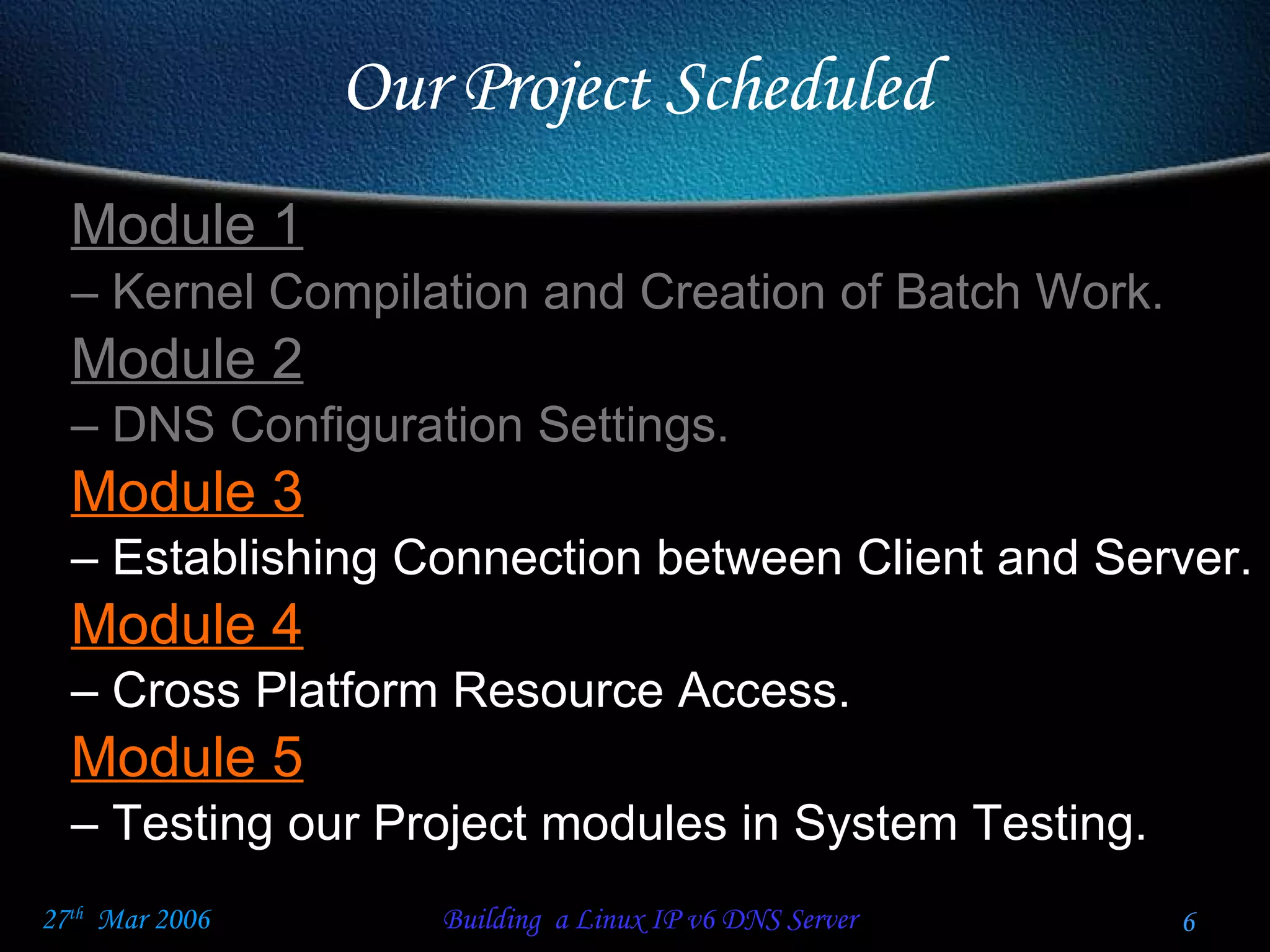 Our Project Scheduled Module 1   Kernel Compilation and Creation of Batch Work.  Module 2   DNS Configuration Settings. Module 3 Establishing Connection between Client and Server. Module 4 Cross Platform Resource Access. Module 5 Testing our Project modules in System Testing.  