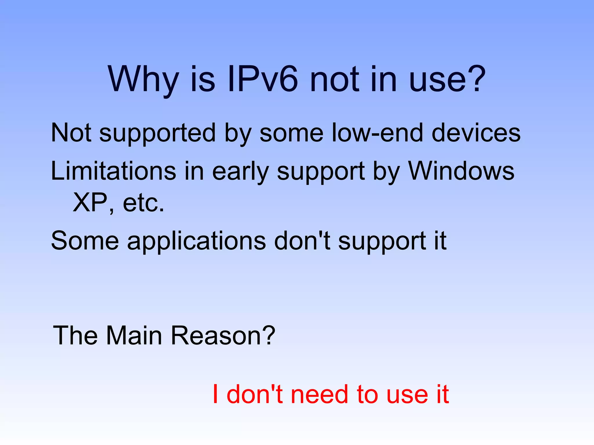 Why is IPv6 not in use?
Not supported by some low-end devices
Limitations in early support by Windows
  XP, etc.
Some applications don't support it


The Main Reason?

             I don't need to use it
 