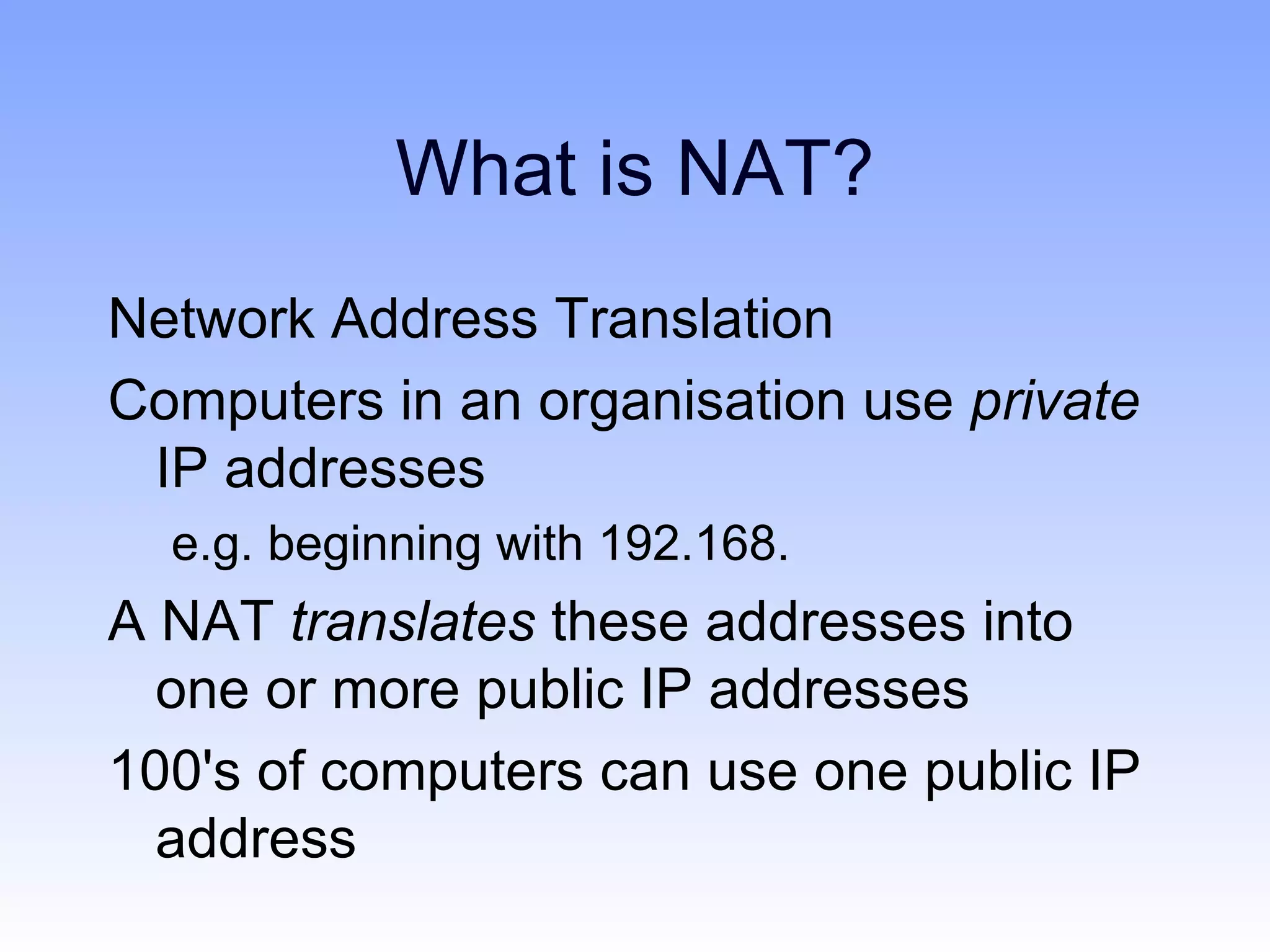 What is NAT?
Network Address Translation
Computers in an organisation use private
 IP addresses
  e.g. beginning with 192.168.
A NAT translates these addresses into
  one or more public IP addresses
100's of computers can use one public IP
  address
 