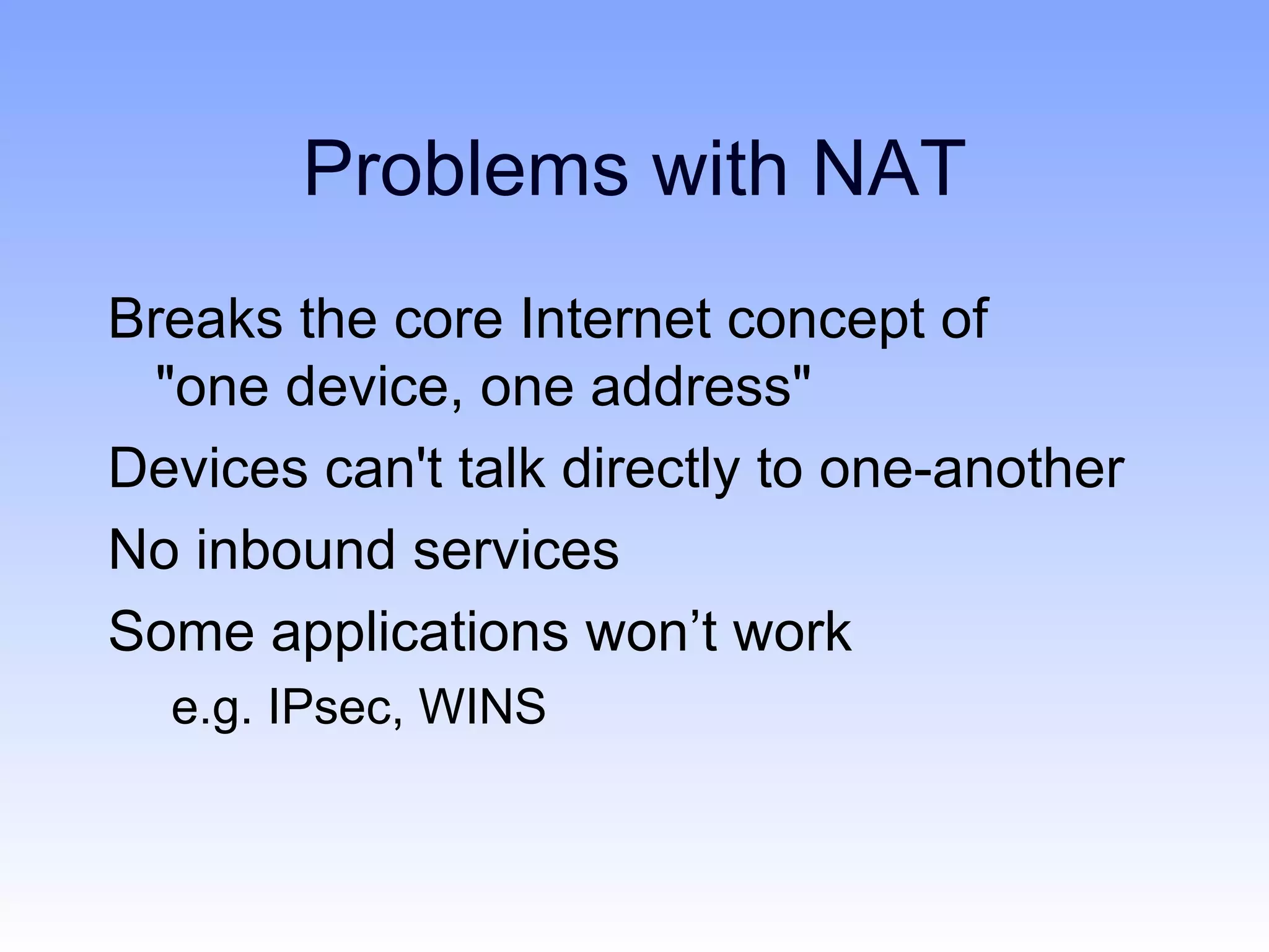 Problems with NAT
Breaks the core Internet concept of
  "one device, one address"
Devices can't talk directly to one-another
No inbound services
Some applications won’t work
  e.g. IPsec, WINS
 
