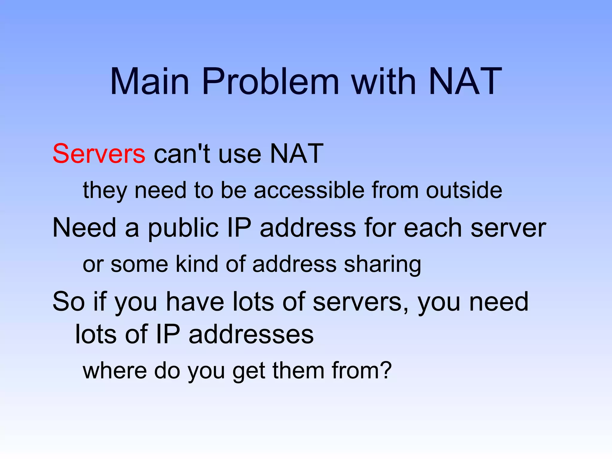 Main Problem with NAT
Servers can't use NAT
  they need to be accessible from outside
Need a public IP address for each server
  or some kind of address sharing
So if you have lots of servers, you need
 lots of IP addresses
  where do you get them from?
 