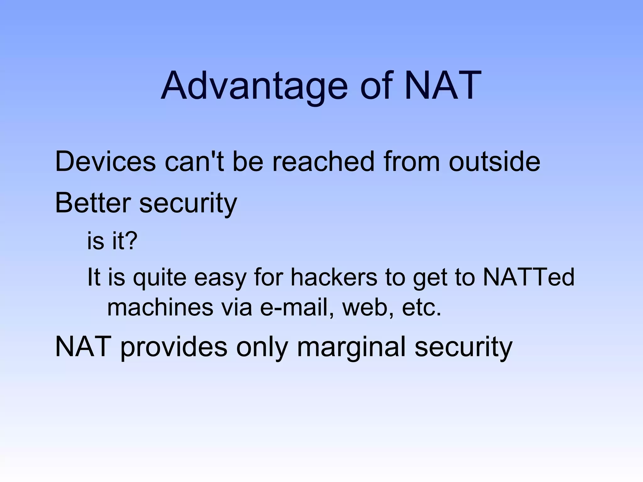 Advantage of NAT
Devices can't be reached from outside
Better security
  is it?
  It is quite easy for hackers to get to NATTed
     machines via e-mail, web, etc.
NAT provides only marginal security
 