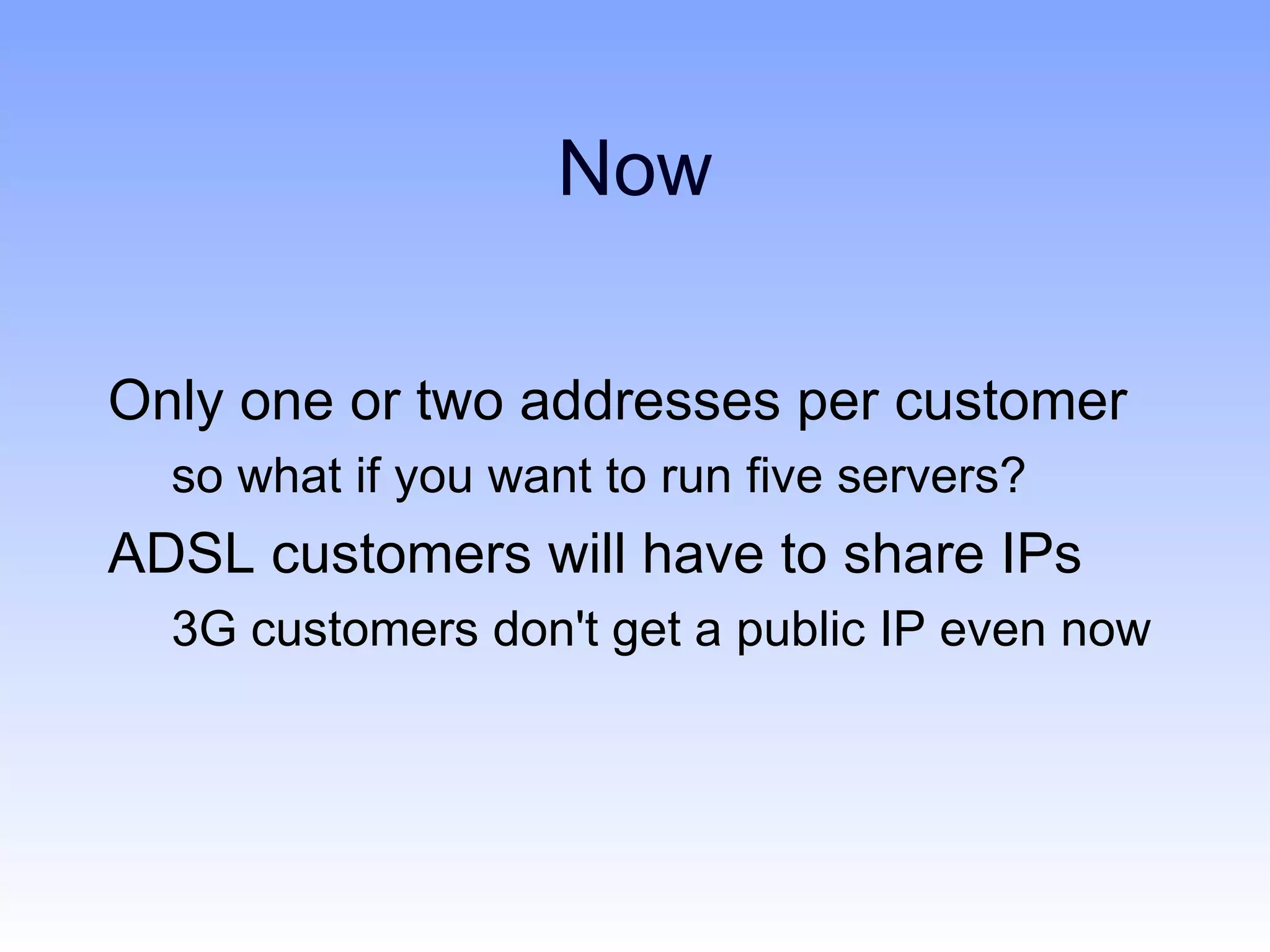 Now

Only one or two addresses per customer
  so what if you want to run five servers?
ADSL customers will have to share IPs
  3G customers don't get a public IP even now
 