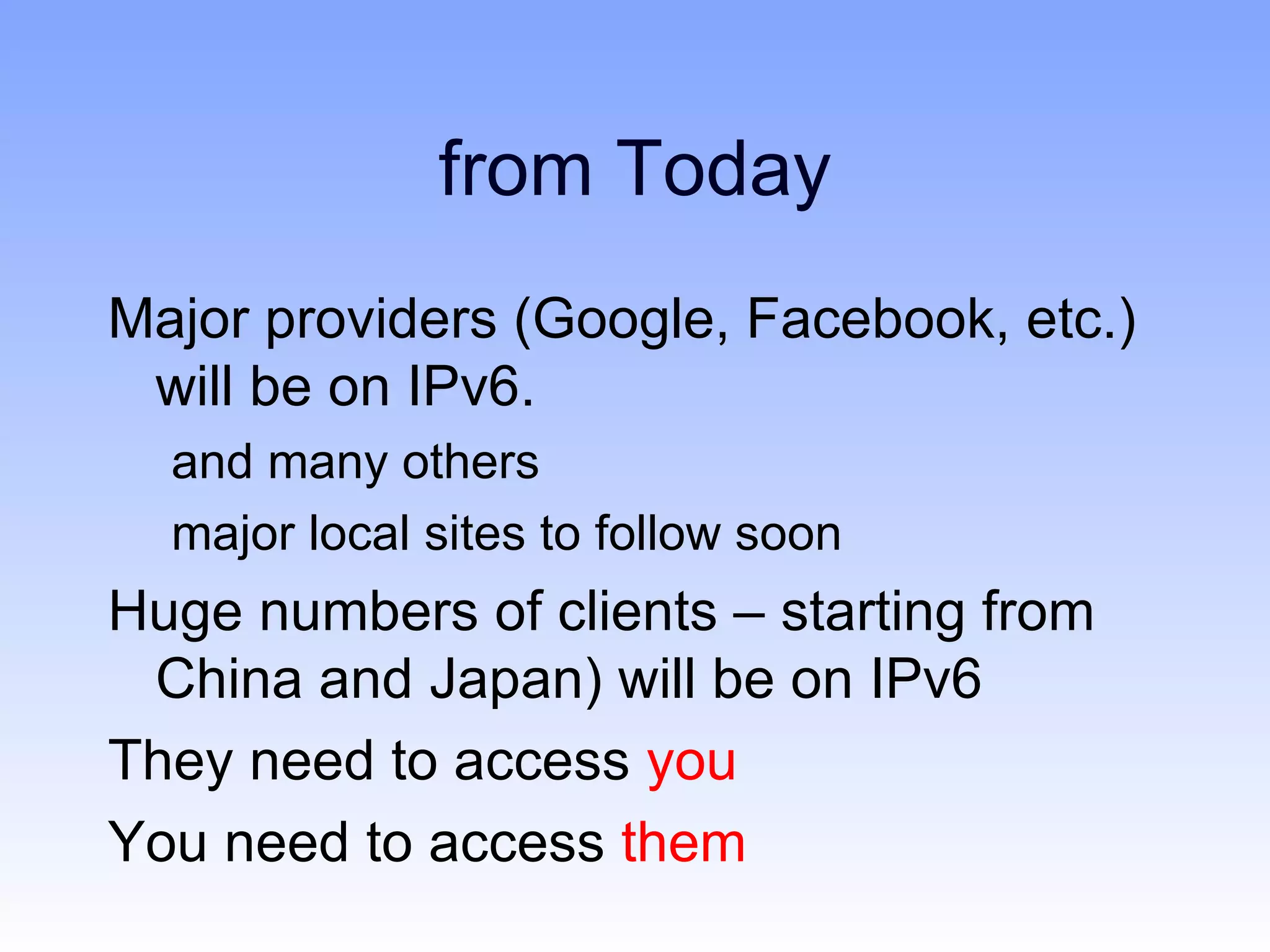 from Today
Major providers (Google, Facebook, etc.)
 will be on IPv6.
  and many others
  major local sites to follow soon
Huge numbers of clients – starting from
 China and Japan) will be on IPv6
They need to access you
You need to access them
 
