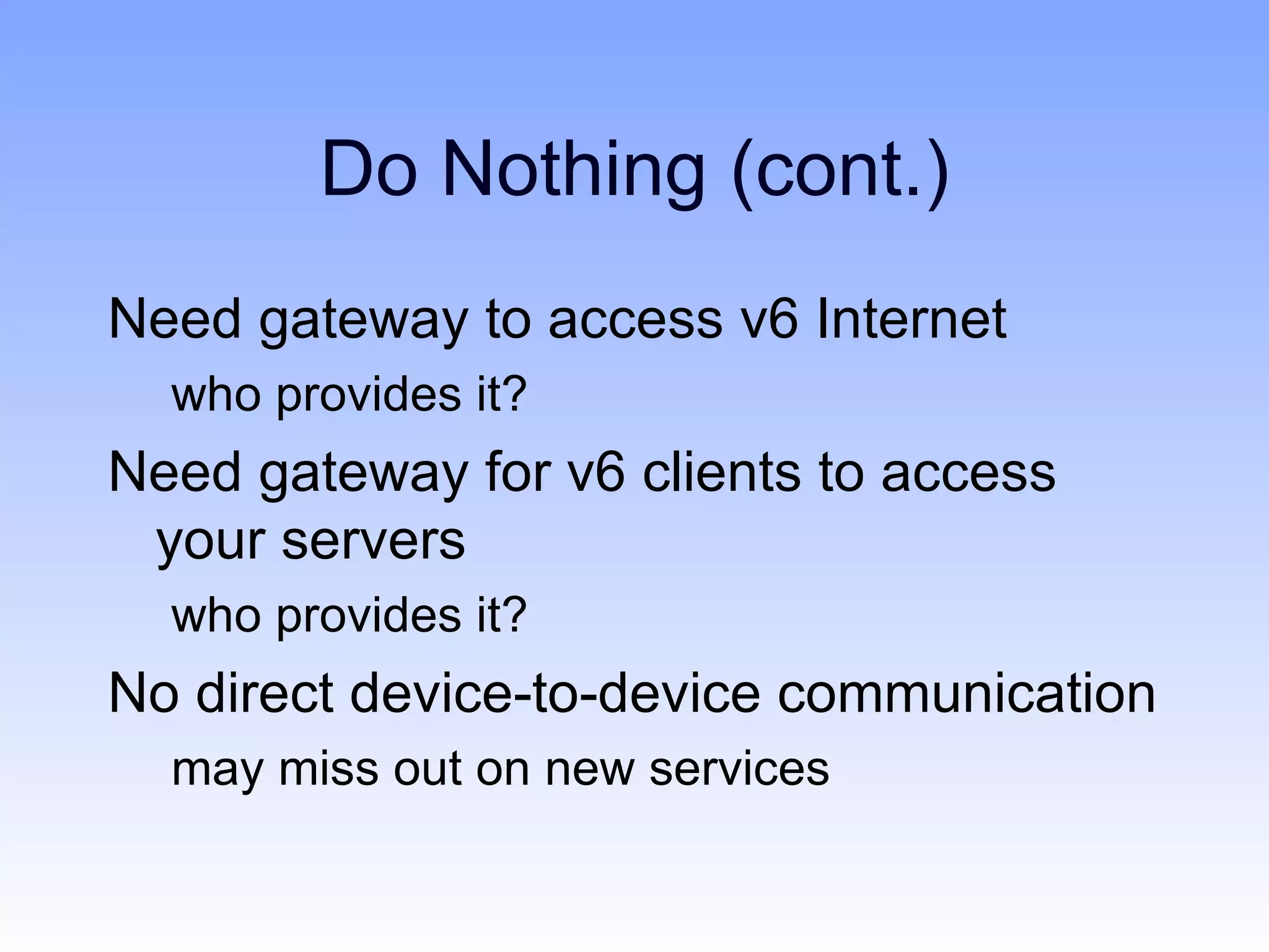 Do Nothing (cont.)
Need gateway to access v6 Internet
  who provides it?
Need gateway for v6 clients to access
 your servers
  who provides it?
No direct device-to-device communication
  may miss out on new services
 