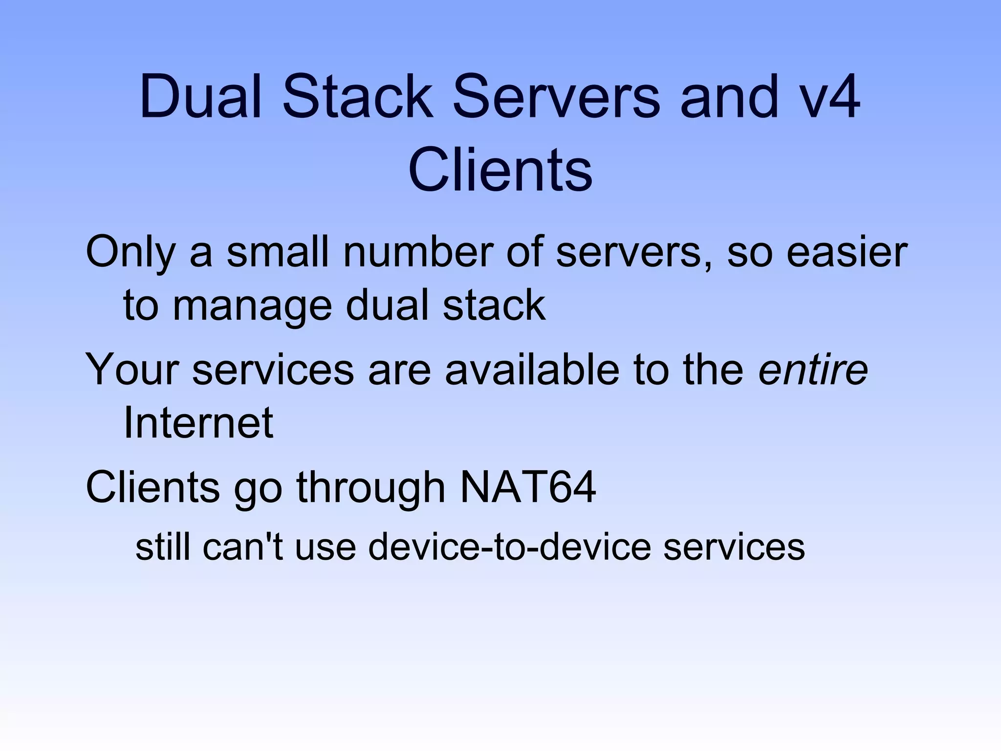 Dual Stack Servers and v4
           Clients
Only a small number of servers, so easier
  to manage dual stack
Your services are available to the entire
  Internet
Clients go through NAT64
  still can't use device-to-device services
 