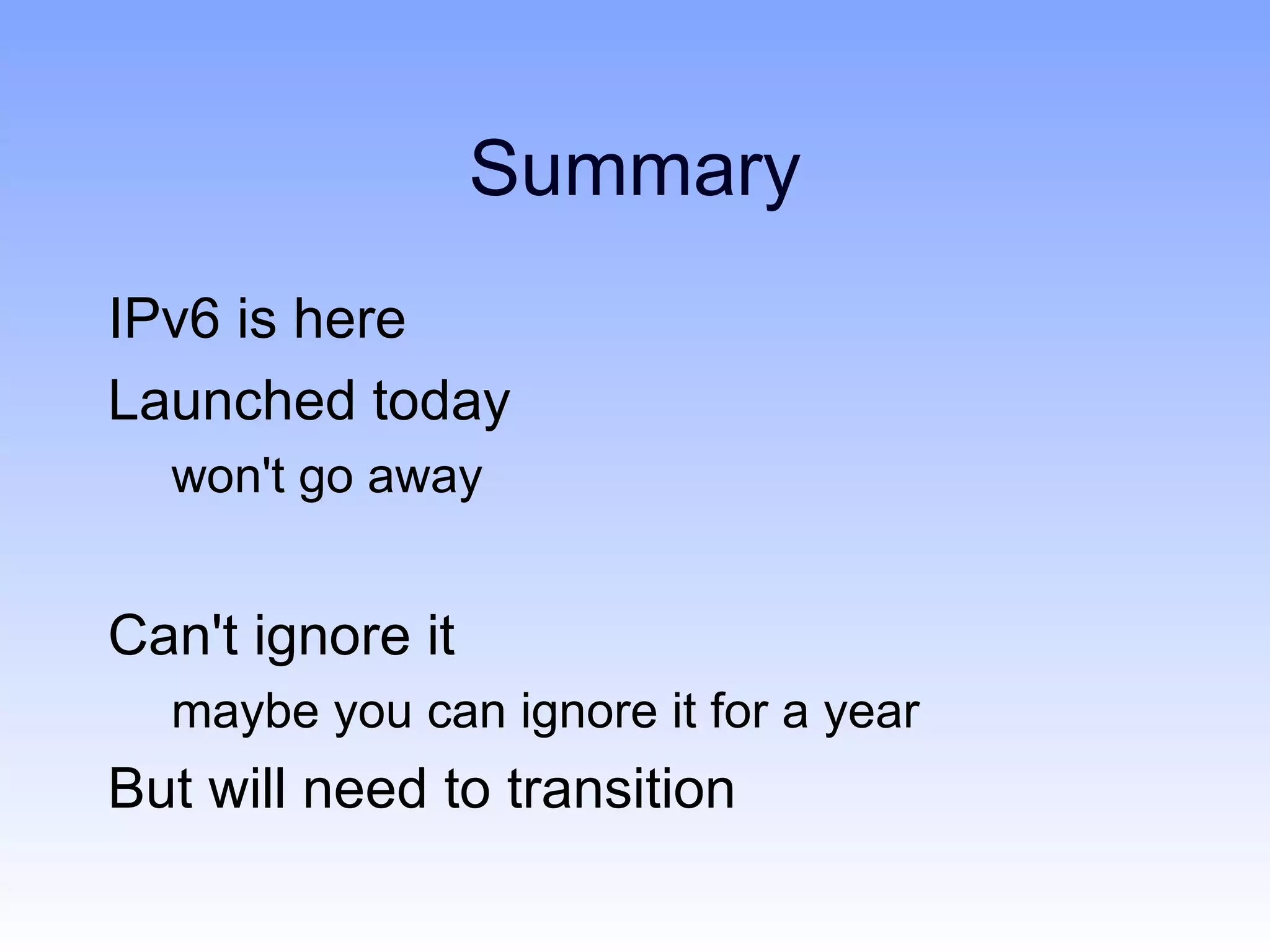Summary
IPv6 is here
Launched today
  won't go away


Can't ignore it
  maybe you can ignore it for a year
But will need to transition
 