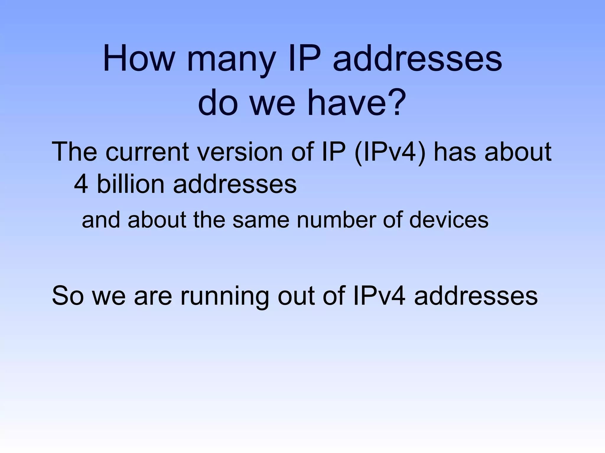 How many IP addresses
        do we have?
The current version of IP (IPv4) has about
 4 billion addresses
  and about the same number of devices


So we are running out of IPv4 addresses
 