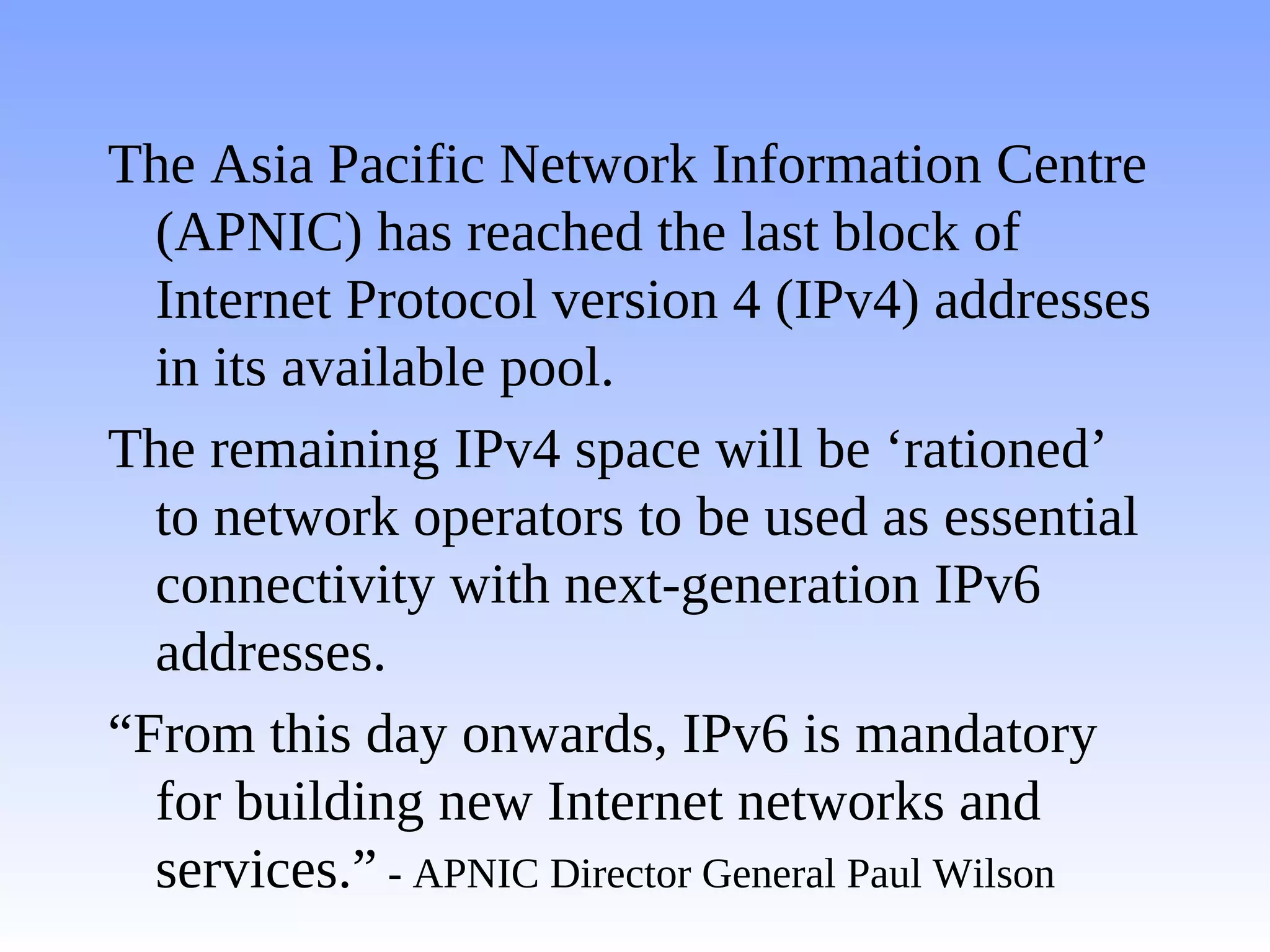 The Asia Pacific Network Information Centre
  (APNIC) has reached the last block of
  Internet Protocol version 4 (IPv4) addresses
  in its available pool.
The remaining IPv4 space will be ‘rationed’
  to network operators to be used as essential
  connectivity with next-generation IPv6
  addresses.
“From this day onwards, IPv6 is mandatory
  for building new Internet networks and
  services.” - APNIC Director General Paul Wilson
 