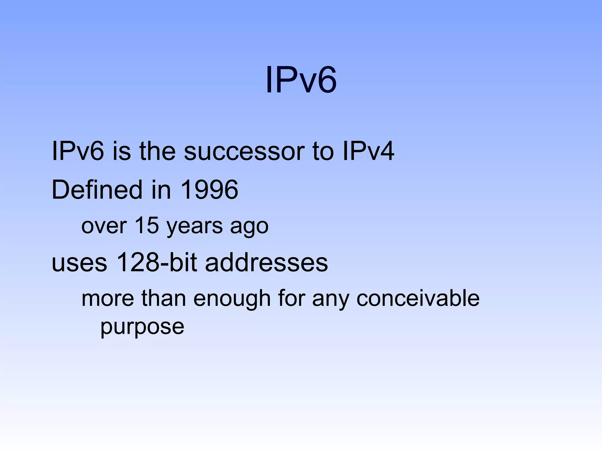 IPv6
IPv6 is the successor to IPv4
Defined in 1996
  over 15 years ago
uses 128-bit addresses
  more than enough for any conceivable
   purpose
 