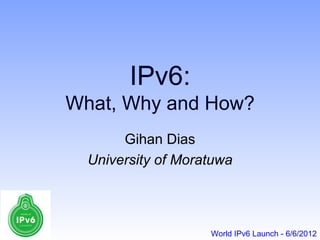 IPv6:
What, Why and How?
       Gihan Dias
  University of Moratuwa




                    World IPv6 Launch - 6/6/2012
 