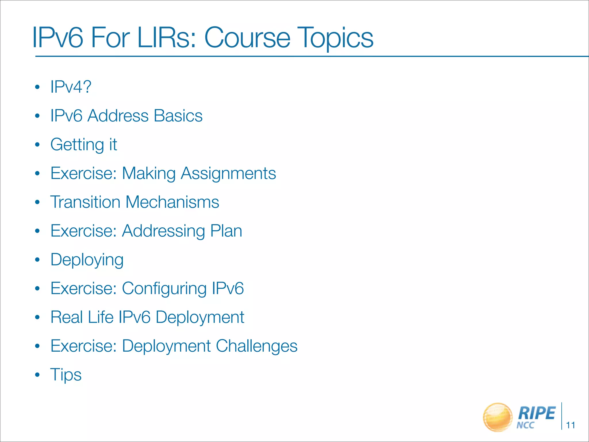IPv6 For LIRs: Course Topics
•   IPv4?
•   IPv6 Address Basics
•   Getting it
•   Exercise: Making Assignments
•   Transition Mechanisms
•   Exercise: Addressing Plan
•   Deploying
•   Exercise: Conﬁguring IPv6
•   Real Life IPv6 Deployment
•   Exercise: Deployment Challenges
•   Tips

                                      11
 