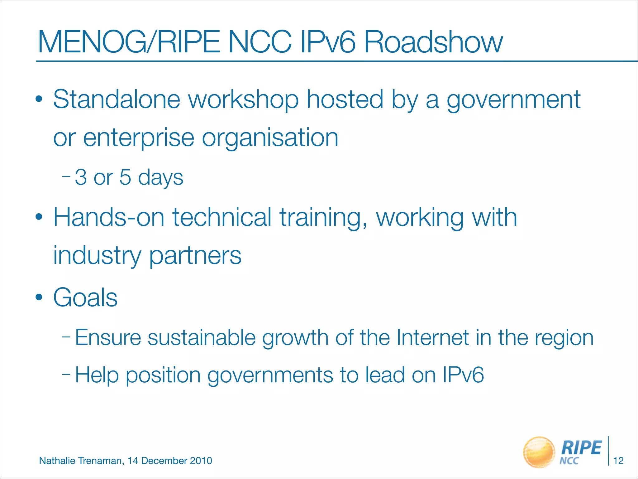 MENOG/RIPE NCC IPv6 Roadshow
•   Standalone workshop hosted by a government
    or enterprise organisation
    –3     or 5 days
•   Hands-on technical training, working with
    industry partners
•   Goals
    – Ensure         sustainable growth of the Internet in the region
    – Help       position governments to lead on IPv6


Nathalie Trenaman, 14 December 2010                                     12
 