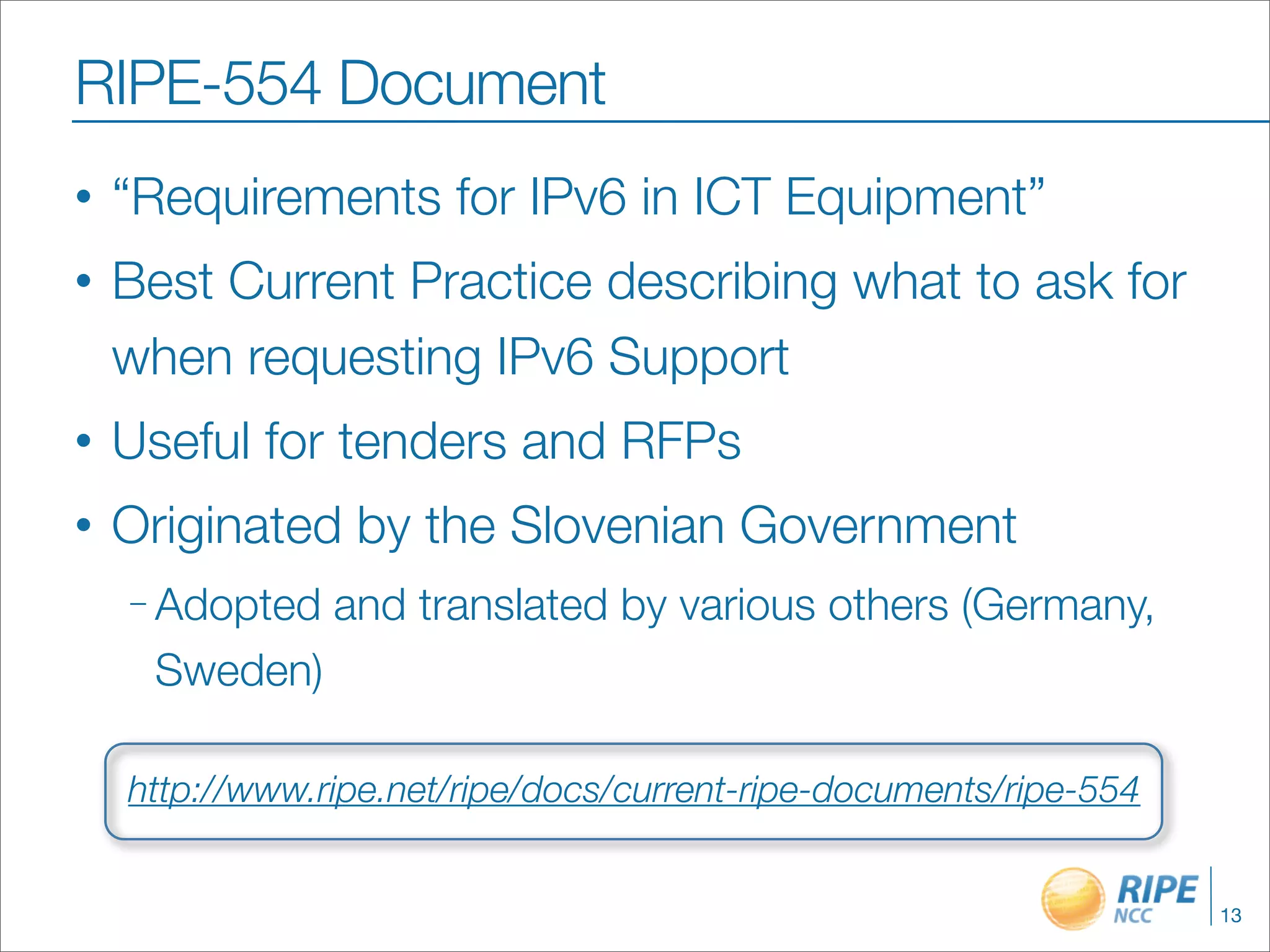 RIPE-554 Document
•   “Requirements for IPv6 in ICT Equipment”
•   Best Current Practice describing what to ask for
    when requesting IPv6 Support
•   Useful for tenders and RFPs
•   Originated by the Slovenian Government
    – Adopted   and translated by various others (Germany,
     Sweden)

    http://www.ripe.net/ripe/docs/current-ripe-documents/ripe-554


                                                                    13
 