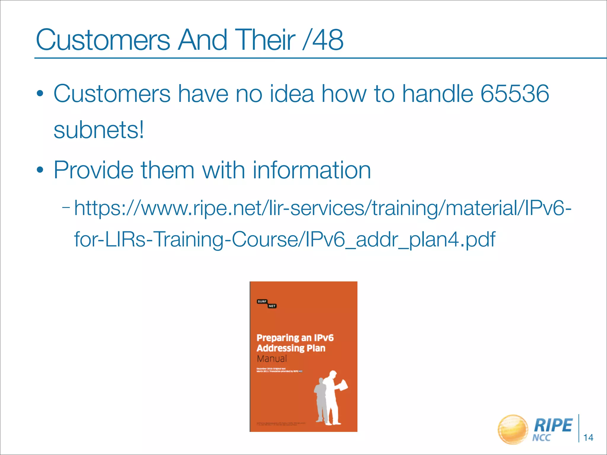 Customers And Their /48
•   Customers have no idea how to handle 65536
    subnets!
•   Provide them with information
    – https://www.ripe.net/lir-services/training/material/IPv6-

     for-LIRs-Training-Course/IPv6_addr_plan4.pdf




                                                                  14
 