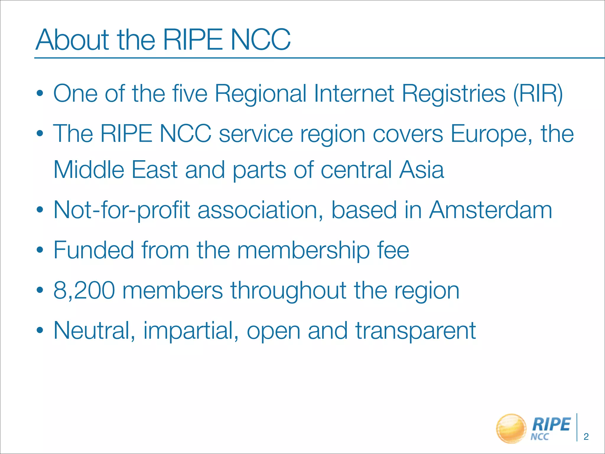 About the RIPE NCC
•   One of the ﬁve Regional Internet Registries (RIR)
•   The RIPE NCC service region covers Europe, the
    Middle East and parts of central Asia
•   Not-for-proﬁt association, based in Amsterdam
•   Funded from the membership fee
•   8,200 members throughout the region
•   Neutral, impartial, open and transparent



                                                        2
 