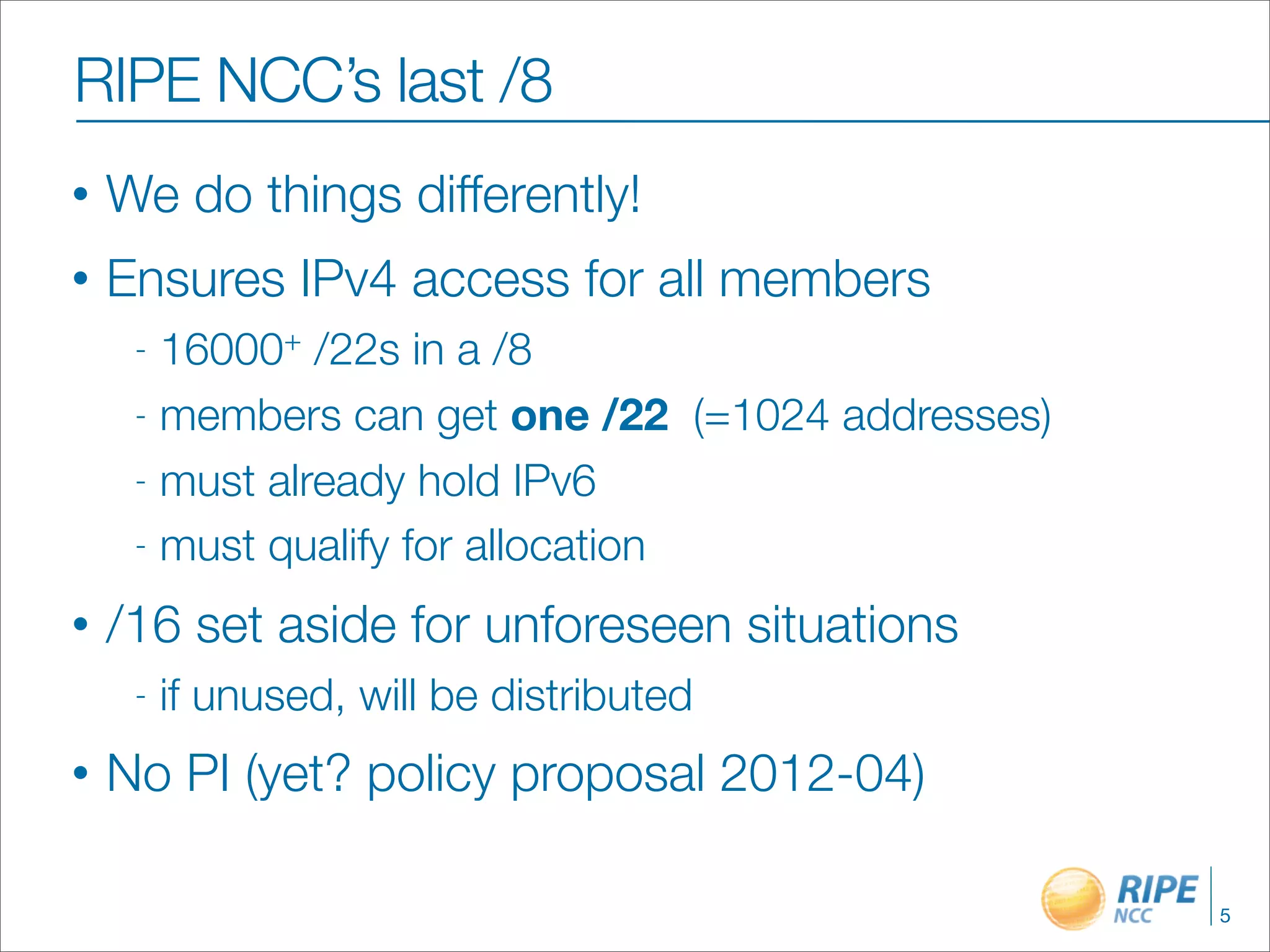 RIPE NCC’s last /8
•   We do things differently!
•   Ensures IPv4 access for all members
     - 16000+ /22s in a /8
     - members can get one /22 (=1024 addresses)

     - must already hold IPv6

     - must qualify for allocation

•   /16 set aside for unforeseen situations
     -   if unused, will be distributed
•   No PI (yet? policy proposal 2012-04)

                                                   5
 