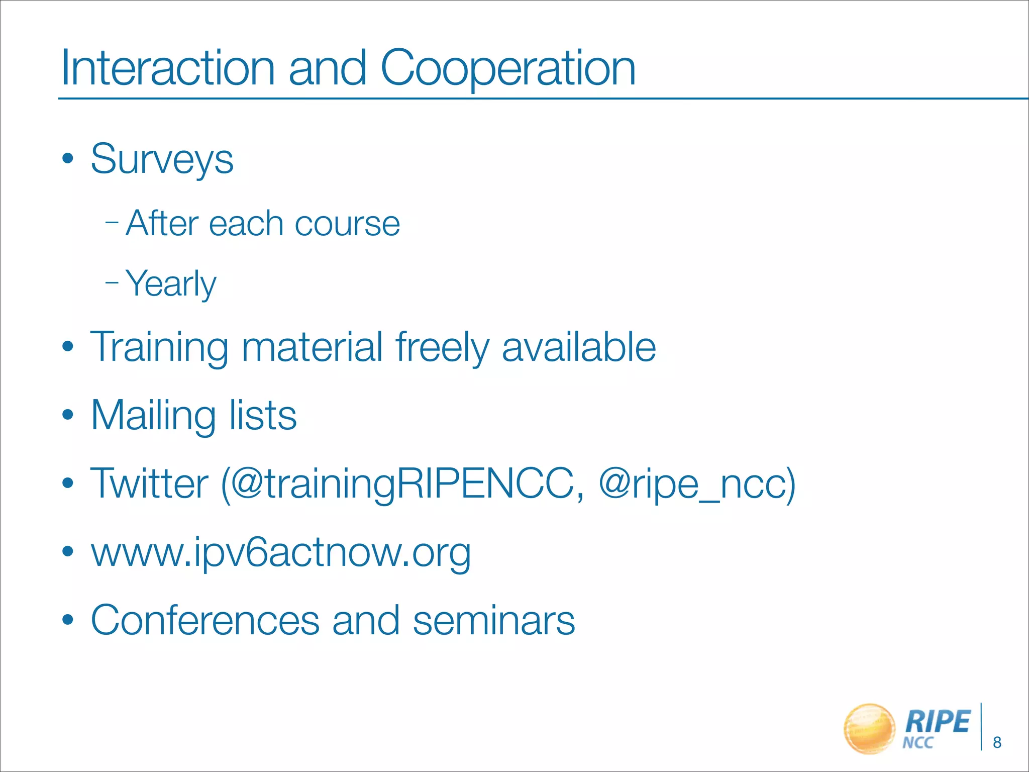 Interaction and Cooperation
•   Surveys
    – After   each course
    – Yearly

•   Training material freely available
•   Mailing lists
•   Twitter (@trainingRIPENCC, @ripe_ncc)
•   www.ipv6actnow.org
•   Conferences and seminars

                                            8
 