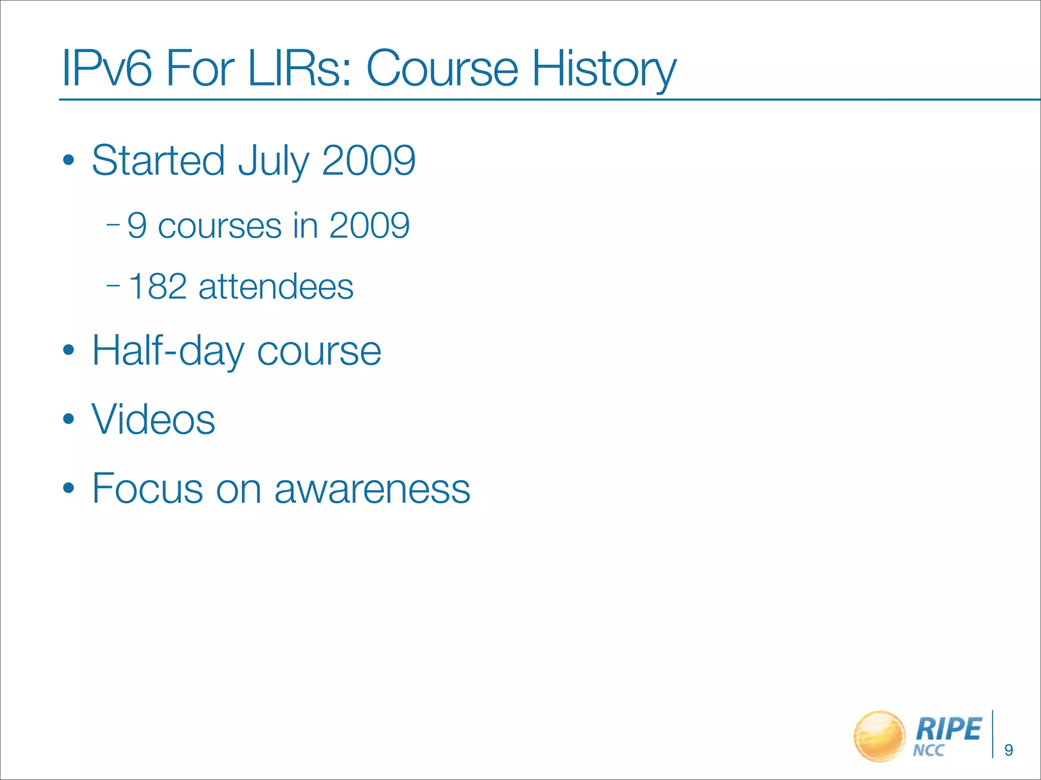 IPv6 For LIRs: Course History
•   Started July 2009
    –9   courses in 2009
    – 182   attendees
•   Half-day course
•   Videos
•   Focus on awareness




                                9
 