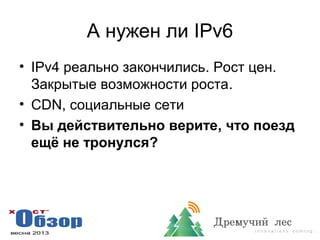 А нужен ли IPv6
• IPv4 реально закончились. Рост цен.
Закрытые возможности роста.
• CDN, социальные сети
• Вы действительно верите, что поезд
ещё не тронулся?
 