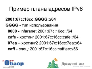Пример плана адресов IPv6
2001:67c:16cc:GGGG::/64
GGGG - тип использования
0000 - infaranet 2001:67c:16cc::/64
cafe - хостинг 2001:67c:16cc:cafe::/64
07ea – хостинг2 2001:67c:16cc:7ea::/64
caff - спец: 2001:67c:16cc:caff:ee::/56
 