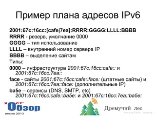 Пример плана адресов IPv6
2001:67c:16cc:[cafe|7ea]:RRRR:GGGG:LLLL:BBBB
RRRR - резерв, умолчание 0000
GGGG – тип использование
LLLL – внутренний номер сервера IP
BBBB – выделение сайтам
Типы:
0000 – инфраструктура 2001:67c:16cc:cafe:: и
2001:67c:16cc:7ea::
face - сайты 2001:67c:16cc:cafe::face: (штатные сайты) и
2001:67c:16cc:7ea::face: (дополнительные IP)
ba5e – сервисы (DNS, SMTP, etc)
2001:67c:16cc:cafe::ba5e: и 2001:67c:16cc:7ea::ba5e:
 