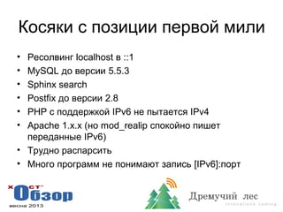 Косяки с позиции первой мили
• Ресолвинг localhost в ::1
• MySQL до версии 5.5.3
• Sphinx search
• Postfix до версии 2.8
• PHP с поддержкой IPv6 не пытается IPv4
• Apache 1.x.x (но mod_realip спокойно пишет
переданные IPv6)
• Трудно распарсить
• Много программ не понимают запись [IPv6]:порт
 
