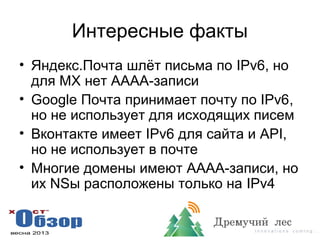 Интересные факты
• Яндекс.Почта шлёт письма по IPv6, но
для MX нет AAAA-записи
• Google Почта принимает почту по IPv6,
но не использует для исходящих писем
• Вконтакте имеет IPv6 для сайта и API,
но не использует в почте
• Многие домены имеют AAAA-записи, но
их NSы расположены только на IPv4
 