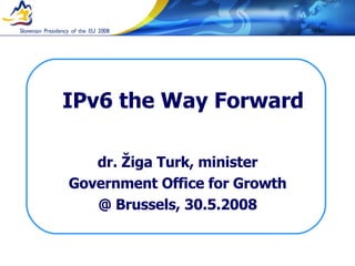 IPv6 the Way Forward dr. Žiga Turk, minister Government Office for Growth @ Brussels, 30.5.2008 