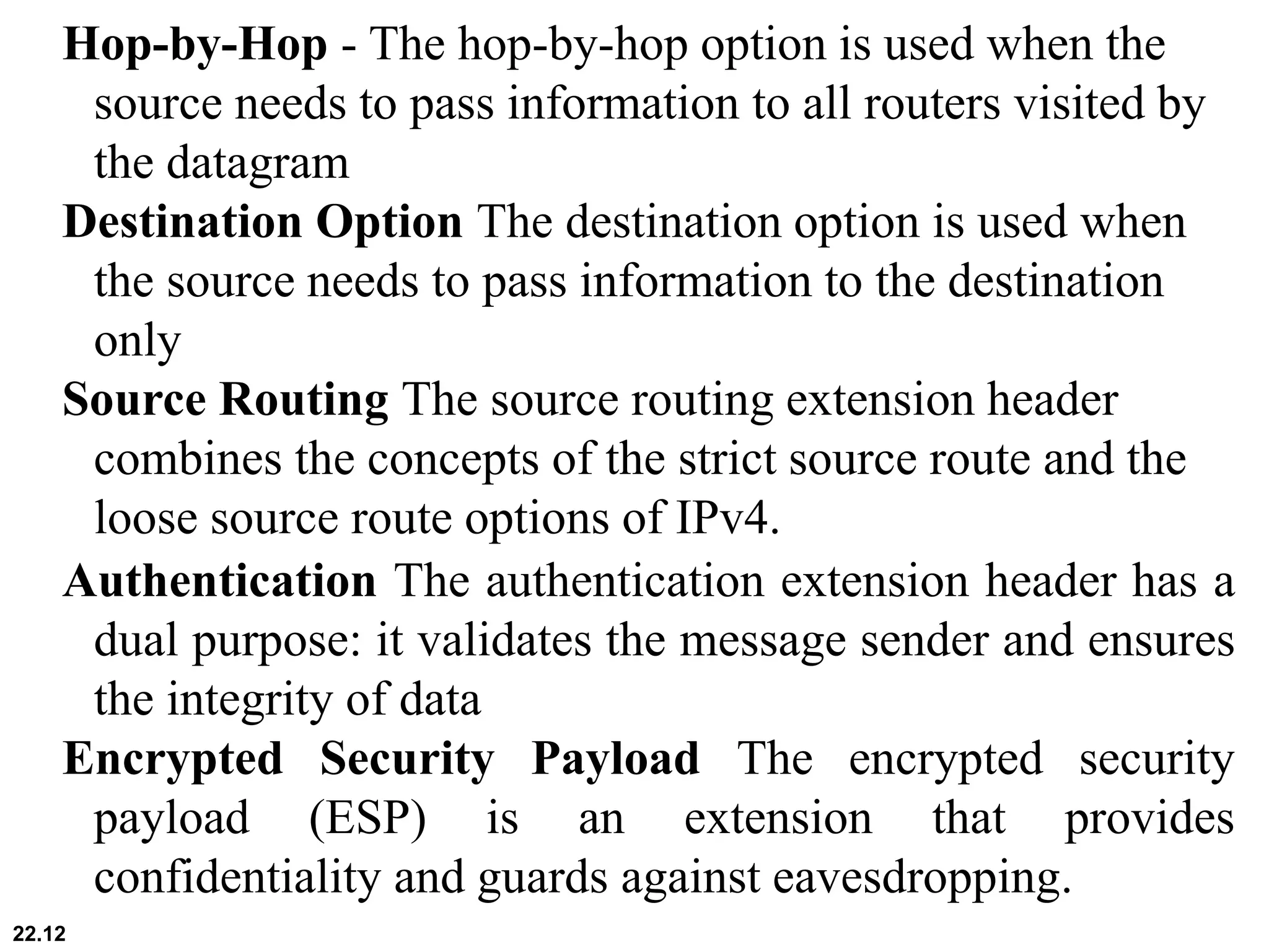 22.12
Hop-by-Hop - The hop-by-hop option is used when the
source needs to pass information to all routers visited by
the datagram
Destination Option The destination option is used when
the source needs to pass information to the destination
only
Source Routing The source routing extension header
combines the concepts of the strict source route and the
loose source route options of IPv4.
Authentication The authentication extension header has a
dual purpose: it validates the message sender and ensures
the integrity of data
Encrypted Security Payload The encrypted security
payload (ESP) is an extension that provides
confidentiality and guards against eavesdropping.
 