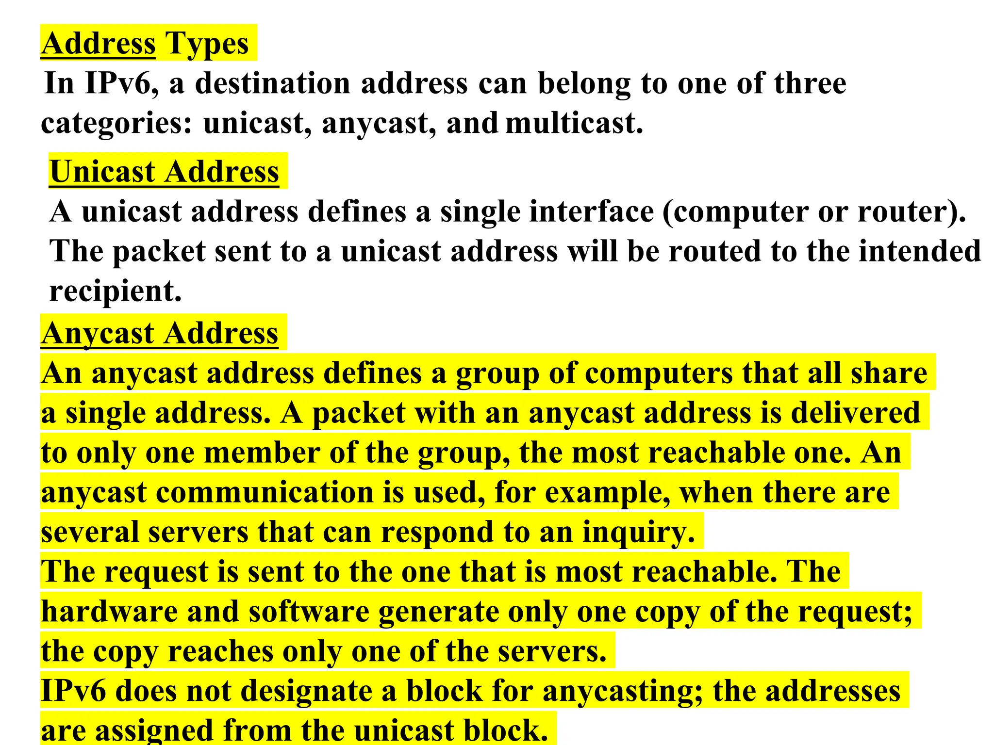 Address Types
In IPv6, a destination address can belong to one of three
categories: unicast, anycast, and multicast.
Unicast Address
A unicast address defines a single interface (computer or router).
The packet sent to a unicast address will be routed to the intended
recipient.
Anycast Address
An anycast address defines a group of computers that all share
a single address. A packet with an anycast address is delivered
to only one member of the group, the most reachable one. An
anycast communication is used, for example, when there are
several servers that can respond to an inquiry.
The request is sent to the one that is most reachable. The
hardware and software generate only one copy of the request;
the copy reaches only one of the servers.
IPv6 does not designate a block for anycasting; the addresses
are assigned from the unicast block.
 