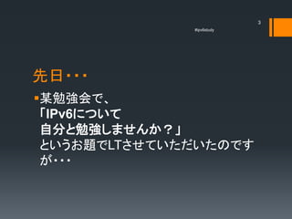 3
              #ipv6study




先日・・・
某勉強会で、
 「IPv6について
 自分と勉強しませんか？」
 というお題でLTさせていただいたのです
 が・・・
 