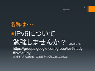 5
                             #ipv6study




名称は・・・
IPv6について
 勉強しませんか？                             としました。
https://groups.google.com/group/ipv6study
#ipv6study
※勝手に「nwstudy」の弟分をつくることにしました
 