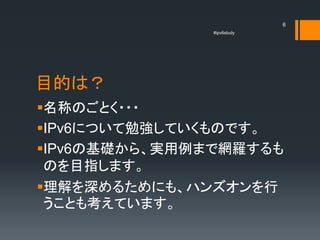 6
               #ipv6study




目的は？
名称のごとく・・・
IPv6について勉強していくものです。
IPv6の基礎から、実用例まで網羅するも
 のを目指します。
理解を深めるためにも、ハンズオンを行
 うことも考えています。
 