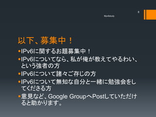 8
                    #ipv6study




以下、募集中！
IPv6に関するお題募集中！
IPv6についてなら、私が俺が教えてやるわい、
 という強者の方
IPv6について諸々ご存じの方
IPv6について無知な自分と一緒に勉強会をし
 てくださる方
意見など、Google GroupへPostしていただけ
 ると助かります。
 