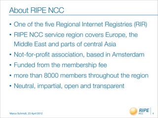 About RIPE NCC
•   One of the ﬁve Regional Internet Registries (RIR)
•   RIPE NCC service region covers Europe, the
    Middle East and parts of central Asia
•   Not-for-proﬁt association, based in Amsterdam
•   Funded from the membership fee
•   more than 8000 members throughout the region
•   Neutral, impartial, open and transparent



Marco Schmidt, 23 April 2012                            4
 