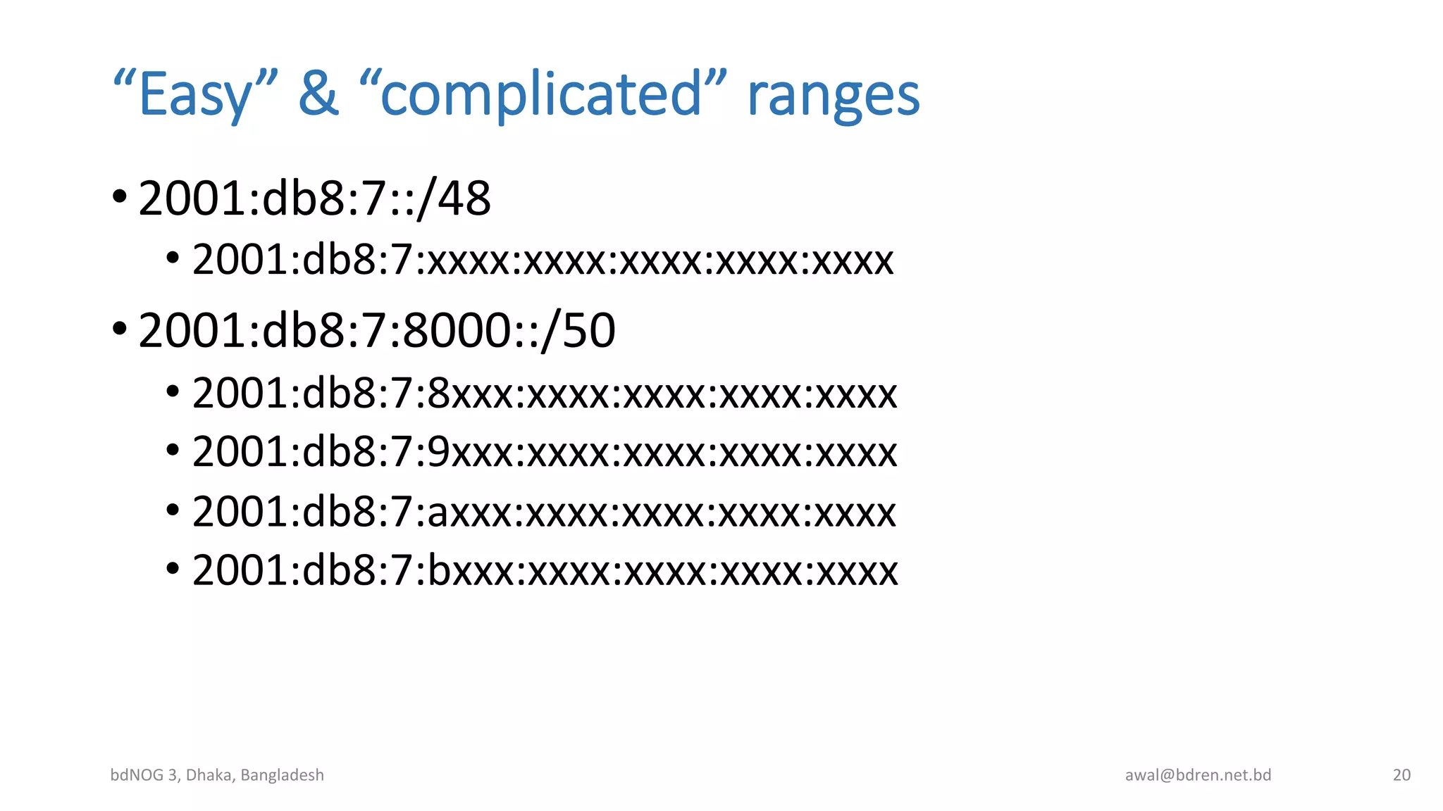 “Easy”  &  “complicated”  ranges
• 2001:db8:7::/48	
  
• 2001:db8:7:xxxx:xxxx:xxxx:xxxx:xxxx	
  
• 2001:db8:7:8000::/50	
  
• 2001:db8:7:8xxx:xxxx:xxxx:xxxx:xxxx	
  
• 2001:db8:7:9xxx:xxxx:xxxx:xxxx:xxxx	
  
• 2001:db8:7:axxx:xxxx:xxxx:xxxx:xxxx	
  
• 2001:db8:7:bxxx:xxxx:xxxx:xxxx:xxxx	
  
bdNOG	
  3,	
  Dhaka,	
  Bangladesh	
   awal@bdren.net.bd	
   20	
  
 