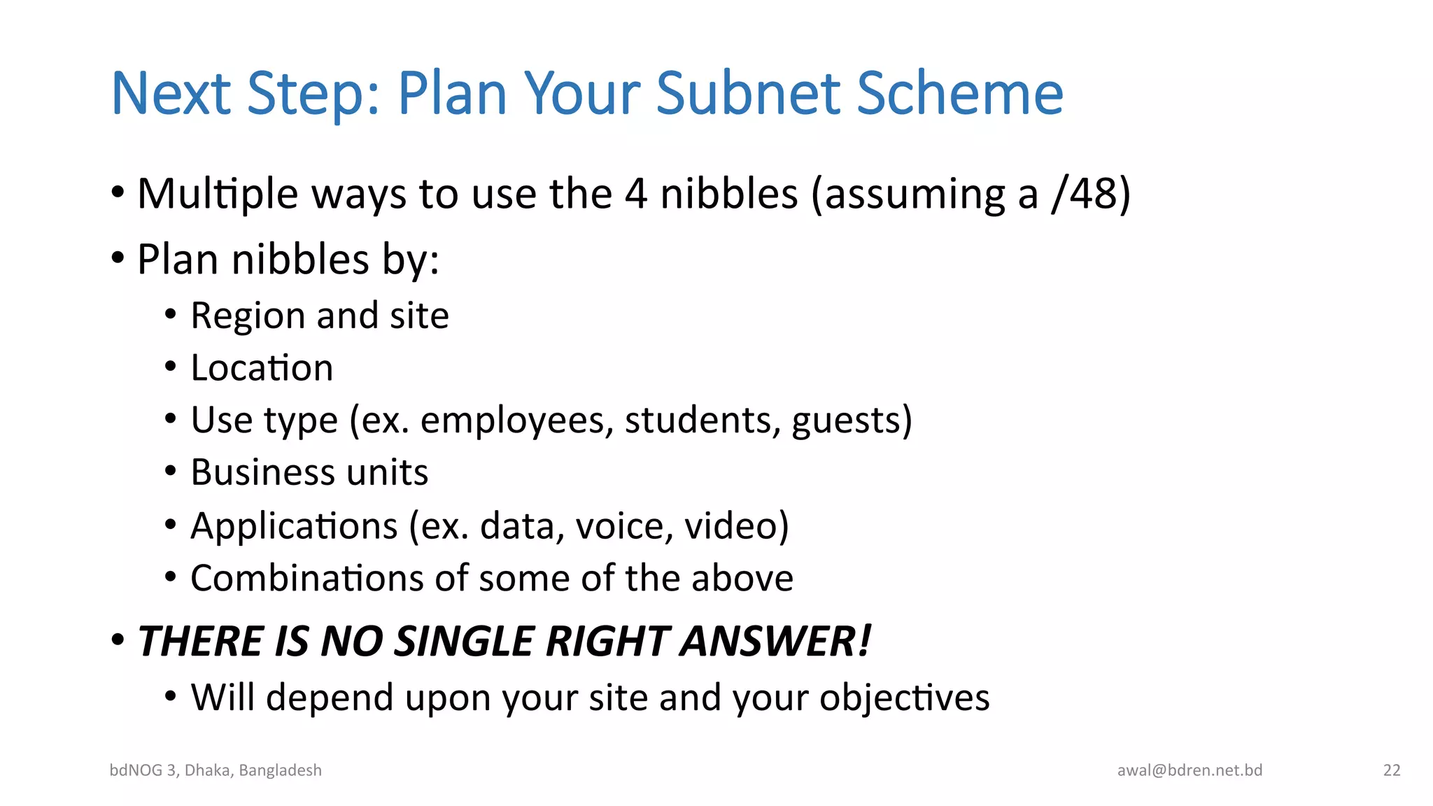 Next  Step:  Plan  Your  Subnet  Scheme
• MulBple	
  ways	
  to	
  use	
  the	
  4	
  nibbles	
  (assuming	
  a	
  /48)	
  
• Plan	
  nibbles	
  by:	
  
•  Region	
  and	
  site	
  
•  LocaBon	
  
•  Use	
  type	
  (ex.	
  employees,	
  students,	
  guests)	
  
•  Business	
  units	
  
•  ApplicaBons	
  (ex.	
  data,	
  voice,	
  video)	
  
•  CombinaBons	
  of	
  some	
  of	
  the	
  above	
  
• THERE	
  IS	
  NO	
  SINGLE	
  RIGHT	
  ANSWER!	
  
•  Will	
  depend	
  upon	
  your	
  site	
  and	
  your	
  objecBves	
  
bdNOG	
  3,	
  Dhaka,	
  Bangladesh	
   awal@bdren.net.bd	
   22	
  
 