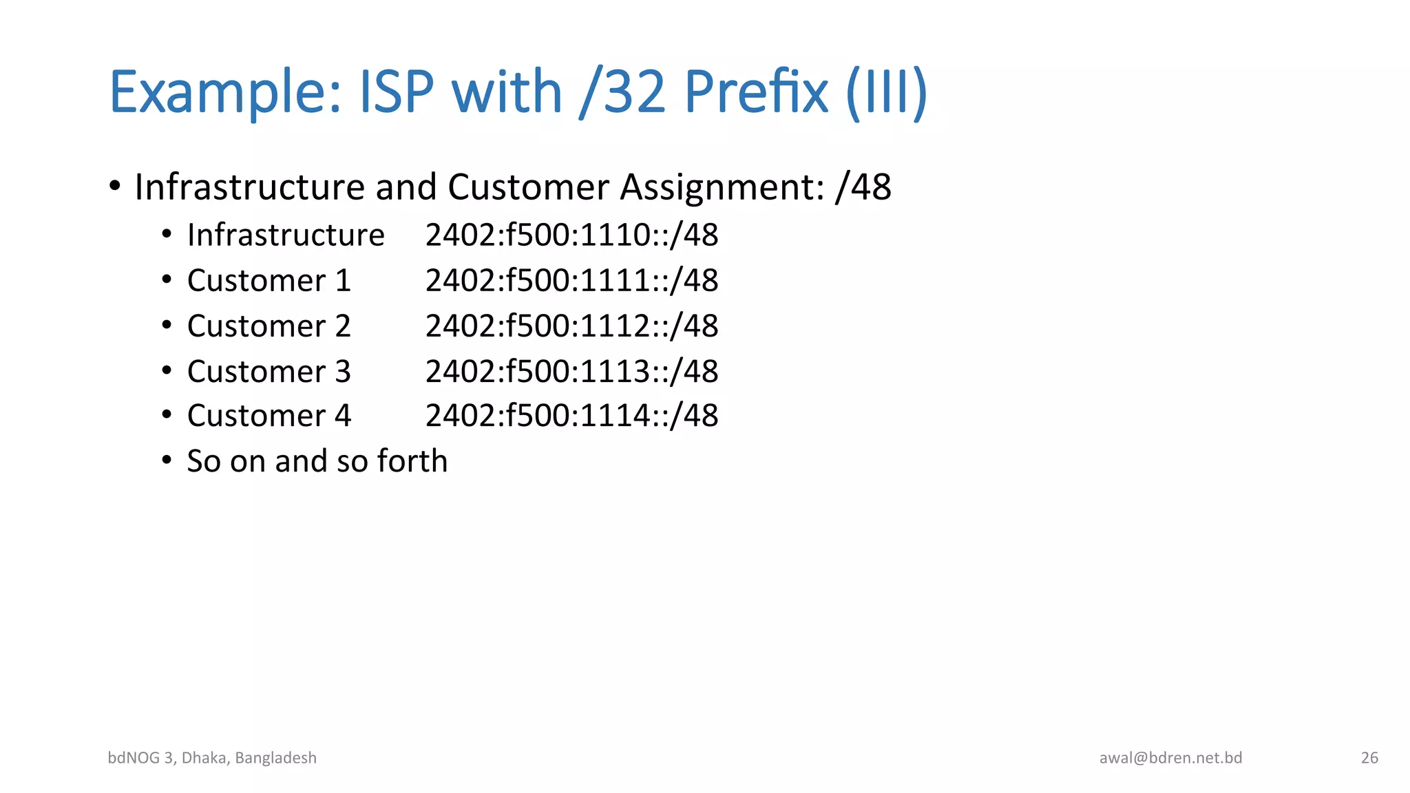 Example:  ISP  with  /32  Preﬁx  (III)
•  Infrastructure	
  and	
  Customer	
  Assignment:	
  /48	
  	
  
•  Infrastructure	
   	
  2402:f500:1110::/48	
  
•  Customer	
  1 	
  2402:f500:1111::/48	
  
•  Customer	
  2 	
  2402:f500:1112::/48	
  
•  Customer	
  3 	
  2402:f500:1113::/48	
  
•  Customer	
  4 	
  2402:f500:1114::/48	
  
•  So	
  on	
  and	
  so	
  forth	
  
bdNOG	
  3,	
  Dhaka,	
  Bangladesh	
   awal@bdren.net.bd	
   26	
  
 